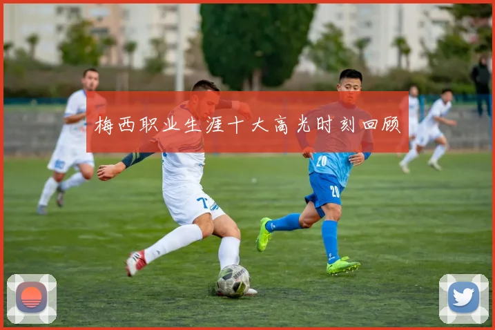 梅西职业生涯十大高光时刻回顾