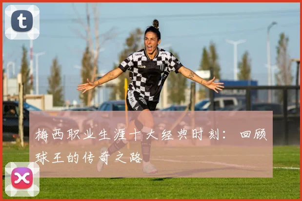梅西职业生涯十大经典时刻：回顾球王的传奇之路