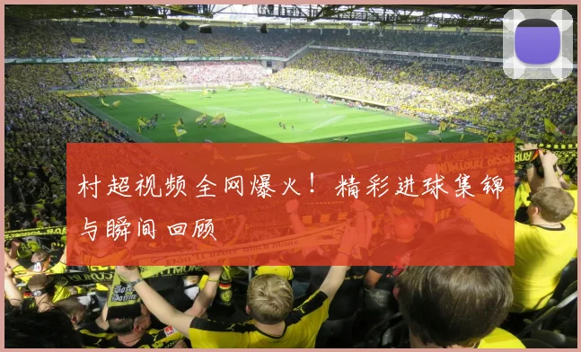 村超视频全网爆火！精彩进球集锦与瞬间回顾