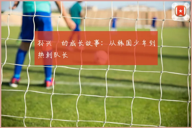 孙兴慜的成长故事：从韩国少年到热刺队长