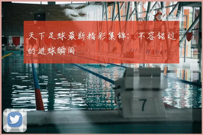 天下足球最新精彩集锦：不容错过的进球瞬间