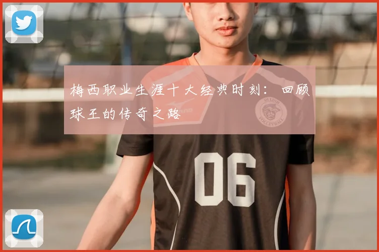 梅西职业生涯十大经典时刻：回顾球王的传奇之路